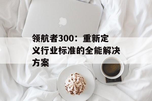 领航者300：重新定义行业标准的全能解决方案-第1张图片-