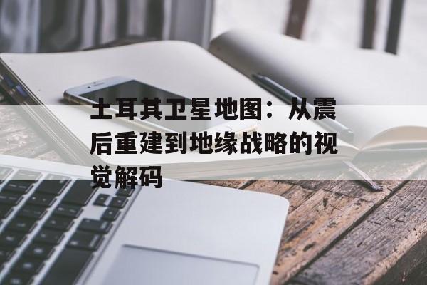土耳其卫星地图：从震后重建到地缘战略的视觉解码-第1张图片-