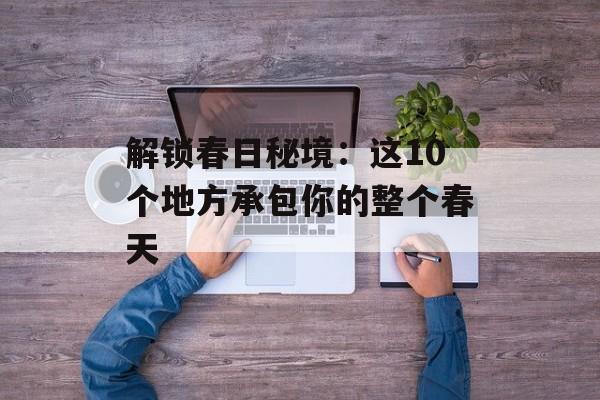 解锁春日秘境：这10个地方承包你的整个春天-第1张图片-