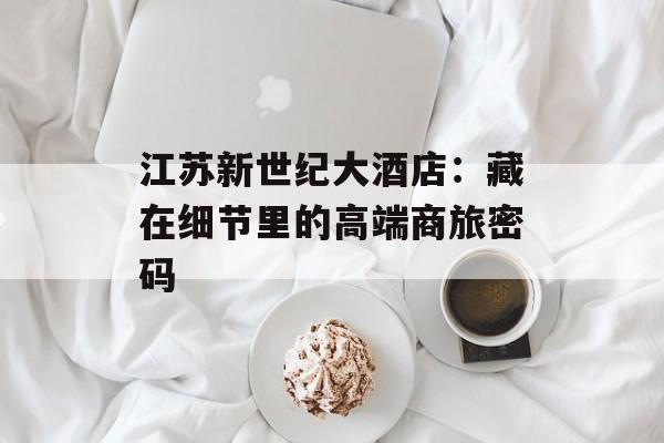 江苏新世纪大酒店：藏在细节里的高端商旅密码-第1张图片-