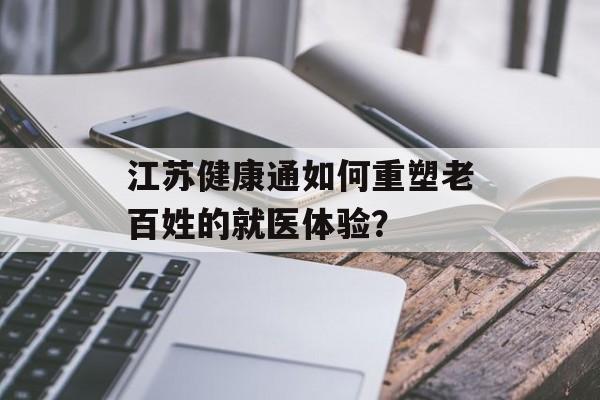 江苏健康通如何重塑老百姓的就医体验？-第1张图片-