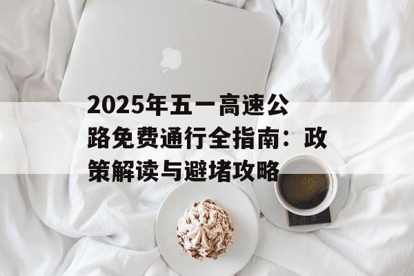 2025年五一高速公路免费通行全指南：政策解读与避堵攻略-第1张图片-