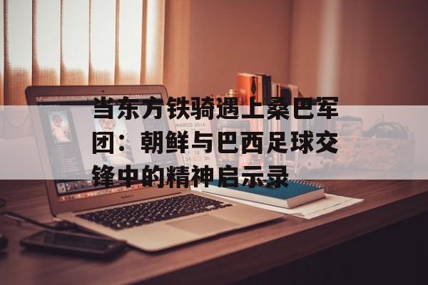 当东方铁骑遇上桑巴军团：朝鲜与巴西足球交锋中的精神启示录-第1张图片-