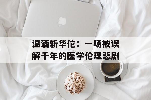 温酒斩华佗：一场被误解千年的医学伦理悲剧-第1张图片-