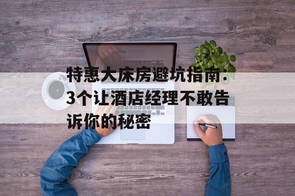 特惠大床房避坑指南：3个让酒店经理不敢告诉你的秘密-第1张图片-