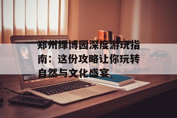 郑州绿博园深度游玩指南：这份攻略让你玩转自然与文化盛宴-第1张图片-