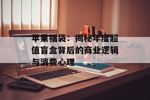 苹果福袋：揭秘年度超值盲盒背后的商业逻辑与消费心理-第1张图片-