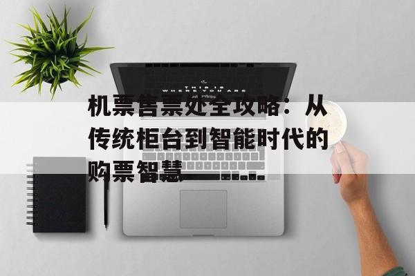 机票售票处全攻略：从传统柜台到智能时代的购票智慧-第1张图片-