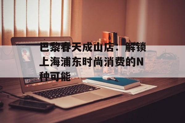 巴黎春天成山店：解锁上海浦东时尚消费的N种可能-第1张图片-