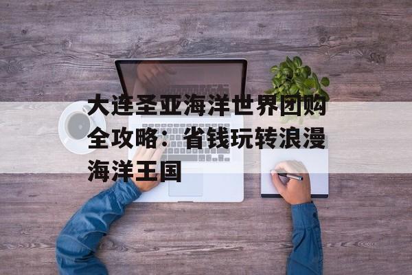 大连圣亚海洋世界团购全攻略：省钱玩转浪漫海洋王国-第1张图片-