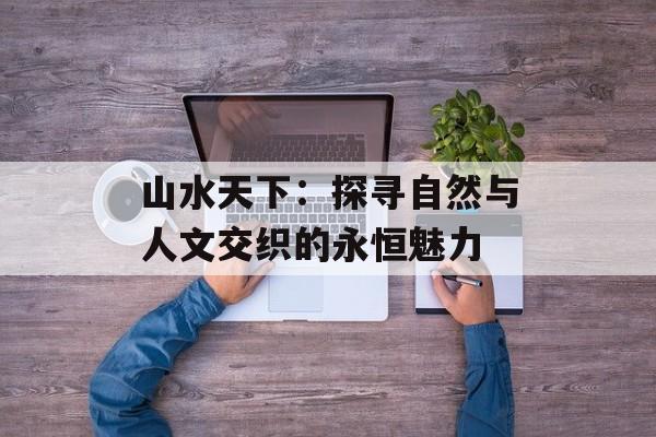 山水天下：探寻自然与人文交织的永恒魅力-第1张图片-