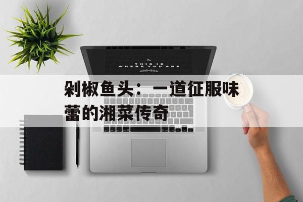 剁椒鱼头：一道征服味蕾的湘菜传奇-第1张图片-