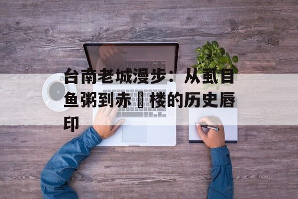 台南老城漫步：从虱目鱼粥到赤崁楼的历史唇印-第1张图片-