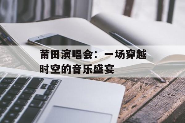 莆田演唱会：一场穿越时空的音乐盛宴-第1张图片-