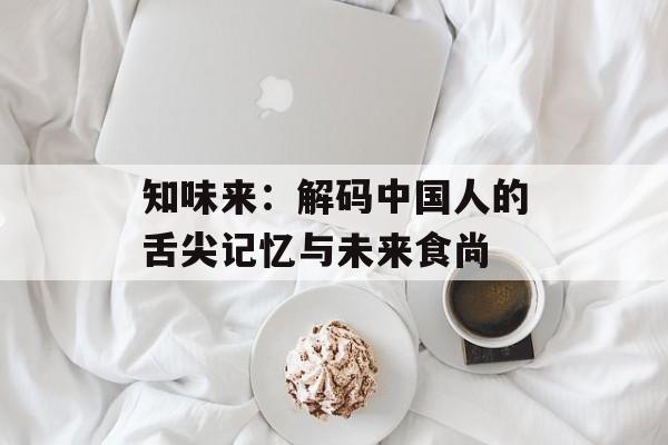 知味来：解码中国人的舌尖记忆与未来食尚-第1张图片-
