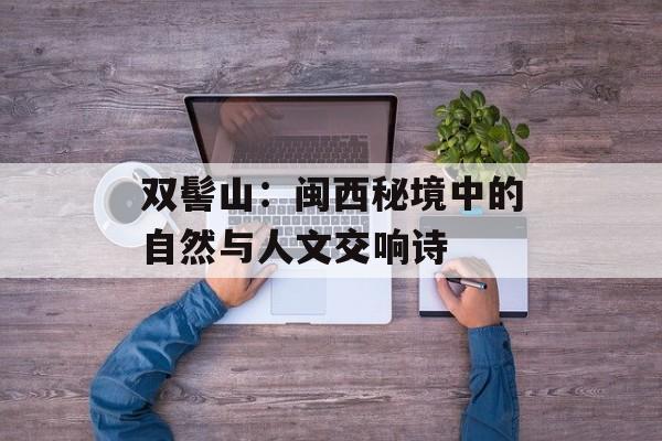 双髻山：闽西秘境中的自然与人文交响诗-第1张图片-