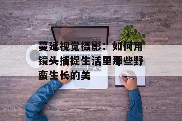 蔓延视觉摄影：如何用镜头捕捉生活里那些野蛮生长的美-第1张图片-
