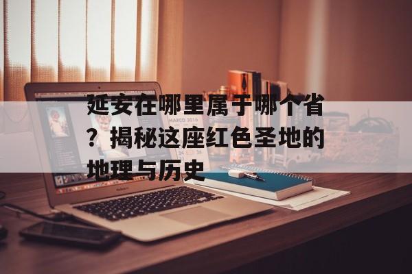 延安在哪里属于哪个省？揭秘这座红色圣地的地理与历史-第1张图片-