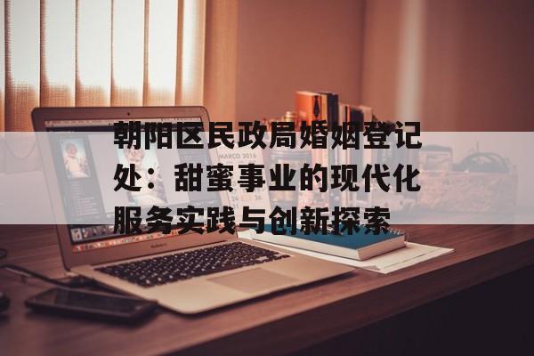 朝阳区民政局婚姻登记处：甜蜜事业的现代化服务实践与创新探索-第1张图片-
