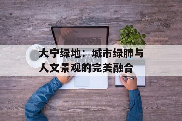 大宁绿地：城市绿肺与人文景观的完美融合-第1张图片-