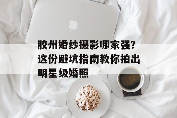 胶州婚纱摄影哪家强？这份避坑指南教你拍出明星级婚照-第1张图片-