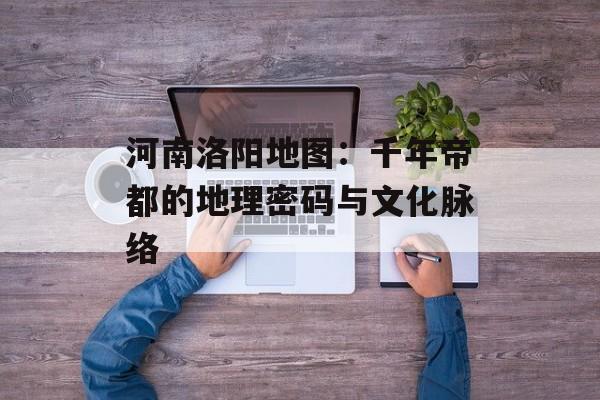 河南洛阳地图：千年帝都的地理密码与文化脉络-第1张图片-