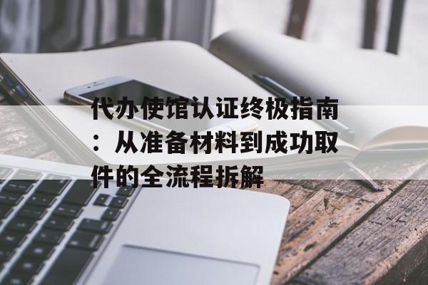 代办使馆认证终极指南：从准备材料到成功取件的全流程拆解-第1张图片-
