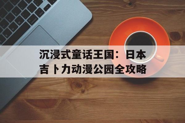 沉浸式童话王国：日本吉卜力动漫公园全攻略-第1张图片-