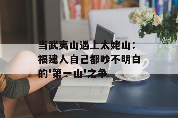 当武夷山遇上太姥山：福建人自己都吵不明白的'第一山'之争-第1张图片-