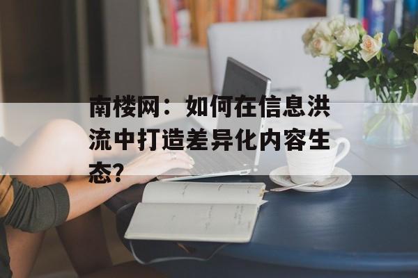 南楼网：如何在信息洪流中打造差异化内容生态？-第1张图片-