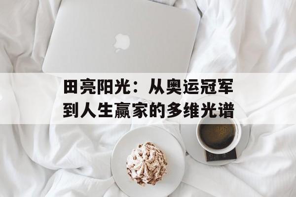 田亮阳光：从奥运冠军到人生赢家的多维光谱-第1张图片-