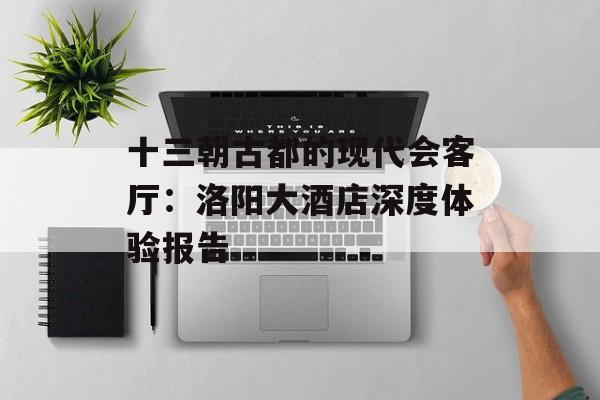 十三朝古都的现代会客厅：洛阳大酒店深度体验报告-第1张图片-