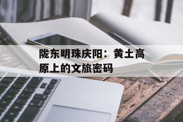 陇东明珠庆阳：黄土高原上的文旅密码-第1张图片-