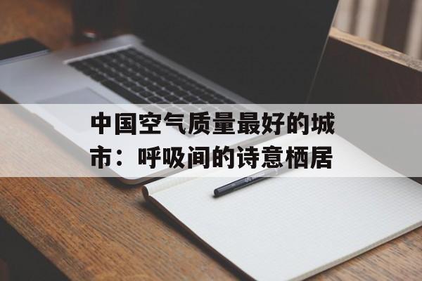 中国空气质量最好的城市：呼吸间的诗意栖居-第1张图片-