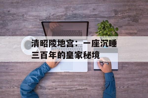 清昭陵地宫：一座沉睡三百年的皇家秘境-第1张图片-