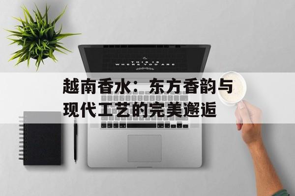 越南香水：东方香韵与现代工艺的完美邂逅-第1张图片-