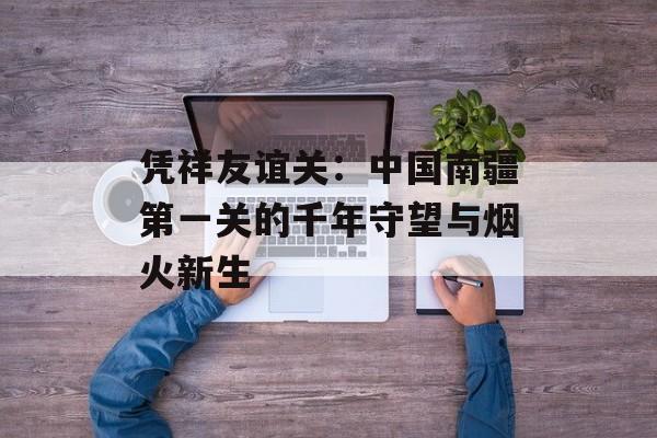 凭祥友谊关：中国南疆第一关的千年守望与烟火新生-第1张图片-