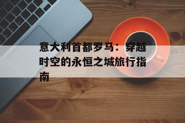意大利首都罗马：穿越时空的永恒之城旅行指南-第1张图片-