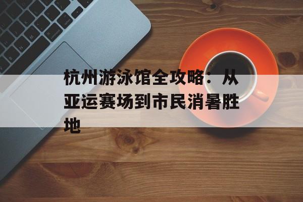 杭州游泳馆全攻略：从亚运赛场到市民消暑胜地-第1张图片-