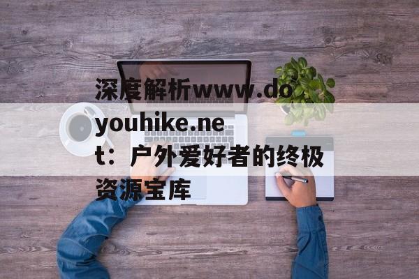深度解析www.doyouhike.net：户外爱好者的终极资源宝库-第1张图片-