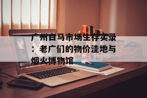 广州白马市场生存实录：老广们的物价洼地与烟火博物馆-第1张图片-