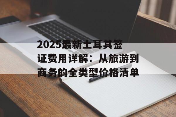 2025最新土耳其签证费用详解：从旅游到商务的全类型价格清单-第1张图片-