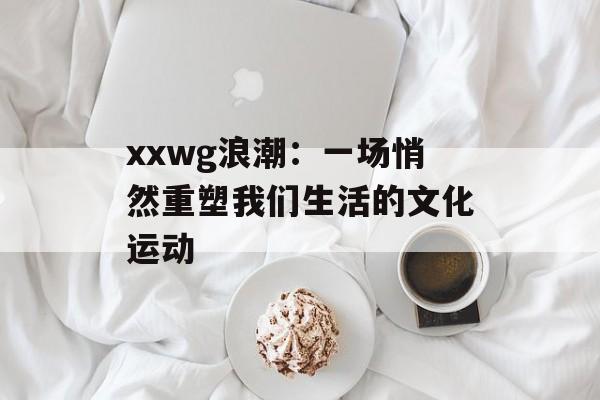 xxwg浪潮：一场悄然重塑我们生活的文化运动-第1张图片-
