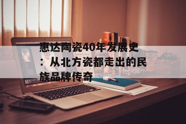 惠达陶瓷40年发展史：从北方瓷都走出的民族品牌传奇-第1张图片-