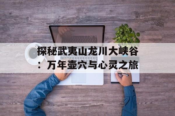 探秘武夷山龙川大峡谷：万年壶穴与心灵之旅-第1张图片-