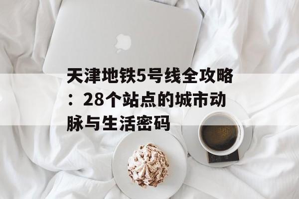 天津地铁5号线全攻略：28个站点的城市动脉与生活密码-第1张图片-