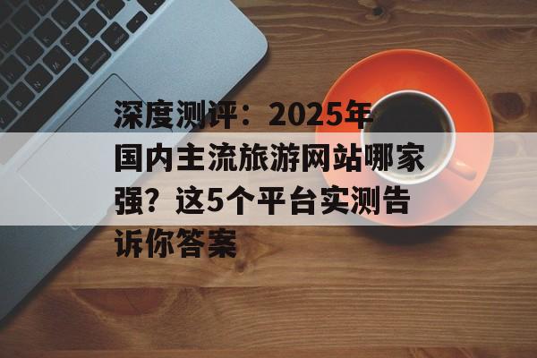 深度测评：2025年国内主流旅游网站哪家强？这5个平台实测告诉你答案-第1张图片-