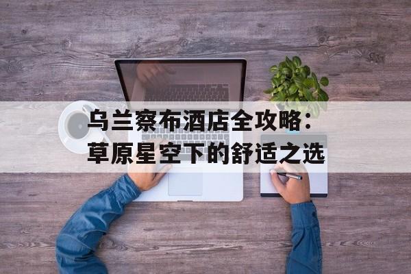 乌兰察布酒店全攻略：草原星空下的舒适之选-第1张图片-
