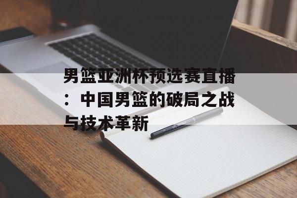 男篮亚洲杯预选赛直播：中国男篮的破局之战与技术革新-第1张图片-