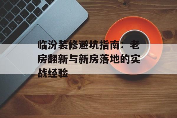 临汾装修避坑指南：老房翻新与新房落地的实战经验-第1张图片-